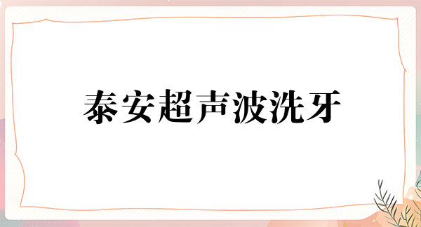 泰安超声波洗牙2024价目表均价一览(2024泰安超声波洗牙参考价为：17404元)