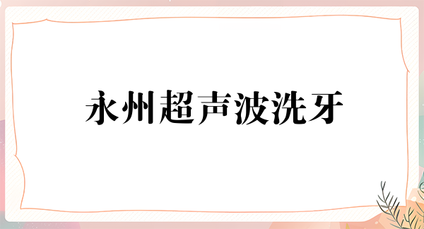 永州超声波洗牙2024价目表均价一览(2024永州超声波洗牙参考价为：17206元)