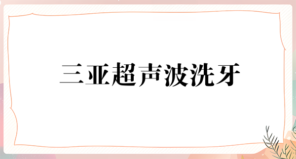 三亚超声波洗牙优惠价格均价公布(2024三亚超声波洗牙参考价为：17366元)