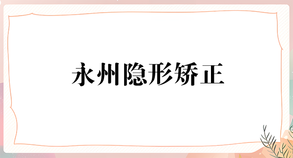 永州隐形矫正优惠价格均价公布(2024永州隐形矫正参考价为：24097元)