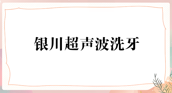 银川超声波洗牙价位表2024新版全网发布(2024银川超声波洗牙参考价为：16577元)