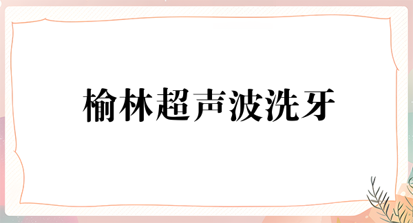 榆林超声波洗牙价格表线上公布(2024榆林超声波洗牙参考价为：16924元)