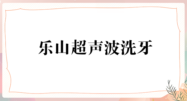 乐山超声波洗牙费用2024明细查看(2024乐山超声波洗牙参考价为：16509元)