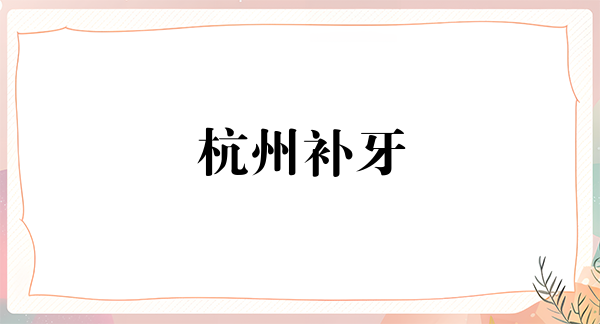杭州补牙费用2024明细查看(2024杭州补牙参考价为：17007元)